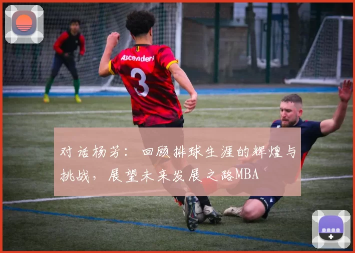 对话杨芳：回顾排球生涯的辉煌与挑战，展望未来发展之路MBA