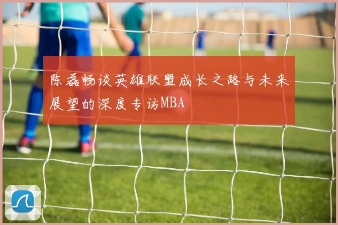 陈磊畅谈英雄联盟成长之路与未来展望的深度专访MBA