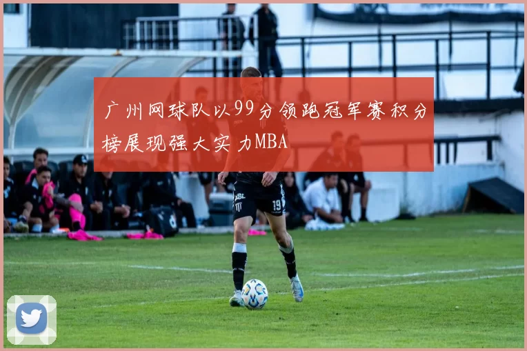 广州网球队以99分领跑冠军赛积分榜展现强大实力MBA