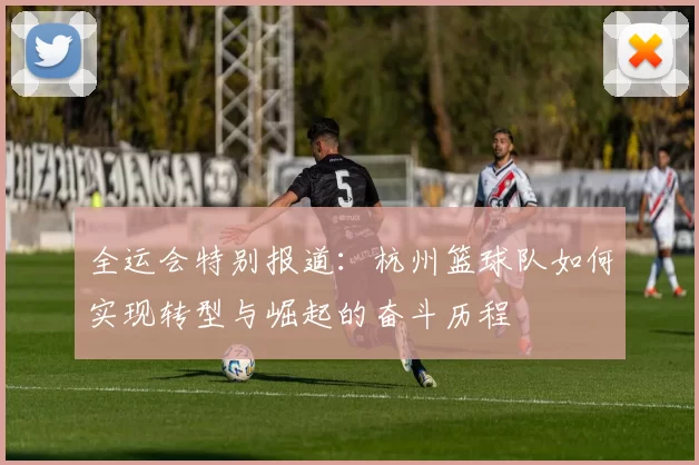 全运会特别报道：杭州篮球队如何实现转型与崛起的奋斗历程