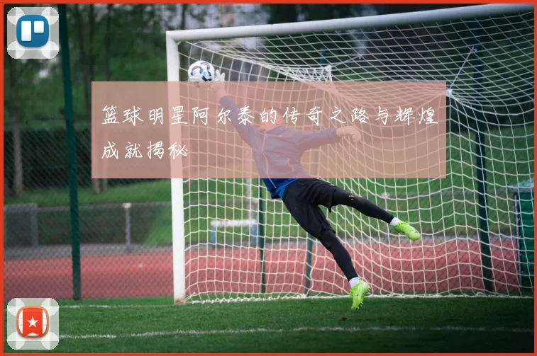 篮球明星阿尔泰的传奇之路与辉煌成就揭秘