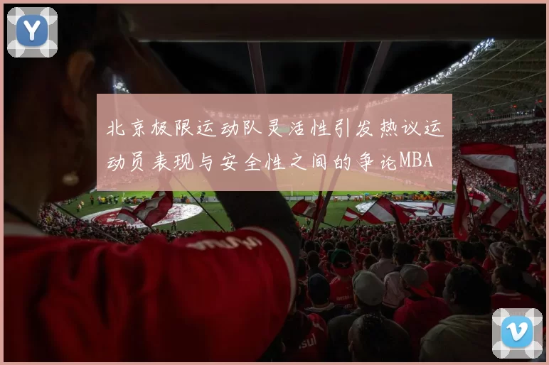 北京极限运动队灵活性引发热议运动员表现与安全性之间的争论MBA