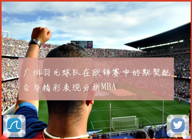 广州羽毛球队在欧锦赛中的默契配合与精彩表现分析MBA