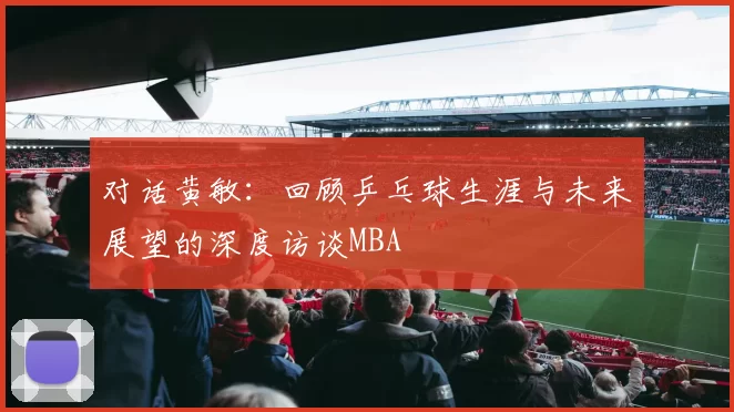 对话黄敏：回顾乒乓球生涯与未来展望的深度访谈MBA