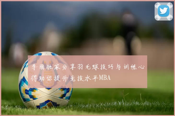 李丽独家分享羽毛球技巧与训练心得助你提升竞技水平MBA