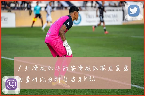 广州滑板队与西安滑板队赛后复盘力量对比分析与启示MBA