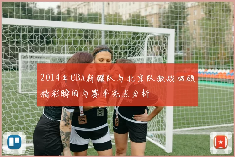 2014年CBA新疆队与北京队激战回顾精彩瞬间与赛季亮点分析