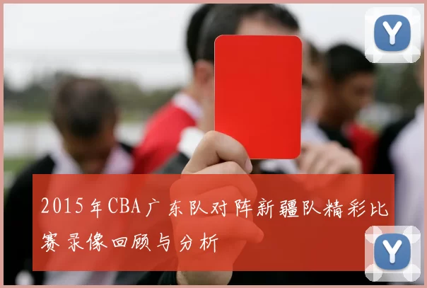 2015年CBA广东队对阵新疆队精彩比赛录像回顾与分析