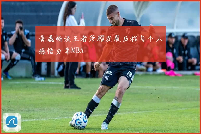 黄磊畅谈王者荣耀发展历程与个人感悟分享MBA