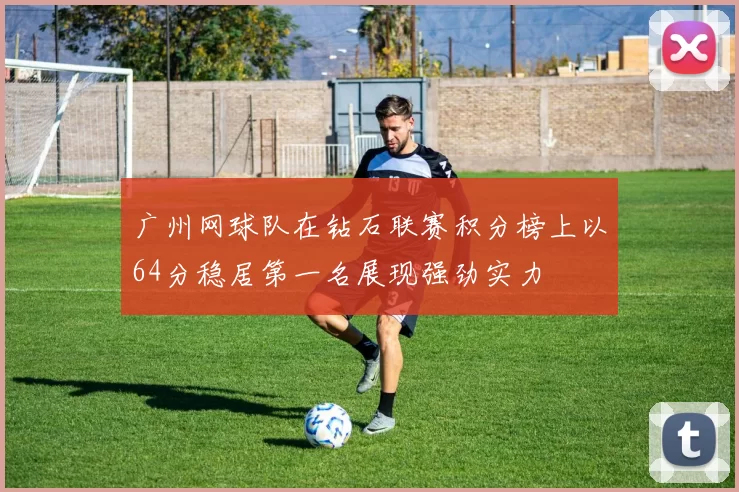 广州网球队在钻石联赛积分榜上以64分稳居第一名展现强劲实力