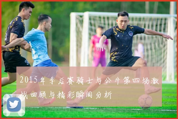 2015年季后赛骑士与公牛第四场激战回顾与精彩瞬间分析